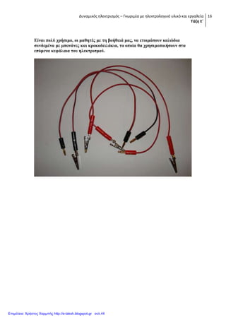 Δυναμικός ηλεκτρισμός – Γνωριμία με ηλεκτρολογικό υλικό και εργαλεία
Τάξη Ε΄
16
Δίλαη πνιύ ρξήζηκν, νη καζεηέο κε ηε βνήζεηά καο, λα εηνηκάζνπλ θαιώδηα
ζπλδεκέλα κε κπαλάλεο θαη θξνθνδεηιάθηα, ηα νπνία ζα ρξεζηκνπνηήζνπλ ζηα
επόκελα θεθάιαηα ηνπ ειεθηξηζκνύ.
Επιμέλεια: Χρήστος Χαρμπής http://e-taksh.blogspot.gr σελ.44
 