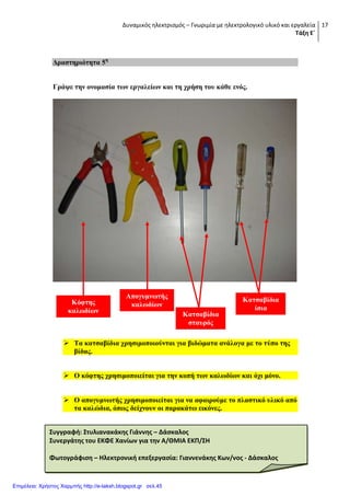 Δυναμικός ηλεκτρισμός – Γνωριμία με ηλεκτρολογικό υλικό και εργαλεία
Τάξη Ε΄
17
Γξαζηεξηόηεηα 5ε
Γξάςε ηελ νλνκαζία ησλ εξγαιείσλ θαη ηε ρξήζε ηνπ θάζε ελόο.
 Σα θαηζαβίδηα ρξεζηκνπνηνύληαη γηα βηδώκαηα αλάινγα κε ην ηύπν ηεο
βίδαο.
 Ο θόθηεο ρξεζηκνπνηείηαη γηα ηελ θνπή ησλ θαισδίσλ θαη όρη κόλν.
 Ο απνγπκλσηήο ρξεζηκνπνηείηαη γηα λα αθαηξνύκε ην πιαζηηθό πιηθό από
ηα θαιώδηα, όπσο δείρλνπλ νη παξαθάησ εηθόλεο.
Καηζαβίδηα
ίζηα
Καηζαβίδηα
ζηαπξόο
Απνγπκλσηήο
θαισδίσλΚόθηεο
θαισδίσλ
Συγγραφή: Στυλιανακάκησ Γιάννησ – Δάςκαλοσ
Συνεργάτησ του ΕΚΦΕ Χανίων για την Α/ΘΜΙΑ ΕΚΠ/ΣΗ
Φωτογράφιςη – Ηλεκτρονική επεξεργαςία: Γιαννενάκησ Κων/νοσ - Δάςκαλοσ
Επιμέλεια: Χρήστος Χαρμπής http://e-taksh.blogspot.gr σελ.45
 