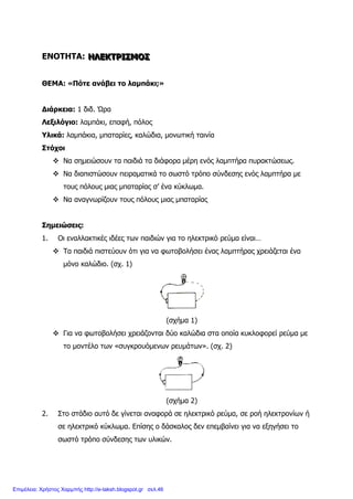ΕΝΟΤΗΤΑ: ΗΗΗΛΛΛΕΕΕΚΚΚΤΤΤΡΡΡΙΙΙΣΣΣΜΜΜΟΟΟΣΣΣ
ΘΕΜΑ: «Πότε ανάβει το λαμπάκι;»
Διάρκεια: 1 διδ. Ώρα
Λεξιλόγιο: λαμπάκι, επαφή, πόλος
Υλικά: λαμπάκια, μπαταρίες, καλώδια, μονωτική ταινία
Στόχοι
 Να σημειώσουν τα παιδιά τα διάφορα μέρη ενός λαμπτήρα πυρακτώσεως.
 Να διαπιστώσουν πειραματικά το σωστό τρόπο σύνδεσης ενός λαμπτήρα με
τους πόλους μιας μπαταρίας σ’ ένα κύκλωμα.
 Να αναγνωρίζουν τους πόλους μιας μπαταρίας
Σημειώσεις:
1. Οι εναλλακτικές ιδέες των παιδιών για το ηλεκτρικό ρεύμα είναι…
 Τα παιδιά πιστεύουν ότι για να φωτοβολήσει ένας λαμπτήρας χρειάζεται ένα
μόνο καλώδιο. (σχ. 1)
(σχήμα 1)
 Για να φωτοβολήσει χρειάζονται δύο καλώδια στα οποία κυκλοφορεί ρεύμα με
το μοντέλο των «συγκρουόμενων ρευμάτων». (σχ. 2)
(σχήμα 2)
2. Στο στάδιο αυτό δε γίνεται αναφορά σε ηλεκτρικό ρεύμα, σε ροή ηλεκτρονίων ή
σε ηλεκτρικό κύκλωμα. Επίσης ο δάσκαλος δεν επεμβαίνει για να εξηγήσει το
σωστό τρόπο σύνδεσης των υλικών.
Επιμέλεια: Χρήστος Χαρμπής http://e-taksh.blogspot.gr σελ.46
 
