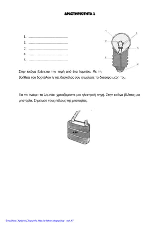 ΔΔΔΡΡΡΑΑΑΣΣΣΤΤΤΗΗΗΡΡΡΙΙΙΟΟΟΤΤΤΗΗΗΤΤΤΑΑΑ 111
1. ………………………………………
2. ………………………………………
3. ………………………………………
4. ………………………………………
5. ………………………………………
Στην εικόνα βλέπεται την τομή από ένα λαμπάκι. Με τη
βοήθεια του δασκάλου ή της δασκάλας σου σημείωσε τα διάφορα μέρη του.
Για να ανάψει το λαμπάκι χρειαζόμαστε μια ηλεκτρική πηγή. Στην εικόνα βλέπεις μια
μπαταρία. Σημείωσε τους πόλους της μπαταρίας.
Επιμέλεια: Χρήστος Χαρμπής http://e-taksh.blogspot.gr σελ.47
 