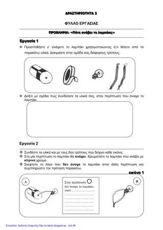 ΔΔΔΡΡΡΑΑΑΣΣΣΤΤΤΗΗΗΡΡΡΙΙΙΟΟΟΤΤΤΗΗΗΤΤΤΑΑΑ 222
ΦΥΛΛΟ ΕΡΓΑΣΙΑΣ
ΠΠΠΡΡΡΟΟΟΒΒΒΛΛΛΗΗΗΜΜΜΑΑΑ::: «««ΠΠΠόόότττεεε ααανννάάάβββεεειιι τττοοο λλλαααμμμπππάάάκκκιιι;;;»»»
ΕΕΕρρργγγααασσσίίίααα 111
 Προσπαθήστε ν’ ανάψετε το λαμπάκι χρησιμοποιώντας ό,τι θέλετε από τα
παρακάτω υλικά. Δοκιμάστε στην ομάδα σας διάφορους τρόπους.
 Δείξτε με σχέδιο πώς συνδέσατε τα υλικά σας, στην περίπτωση που άναψε το
λαμπάκι.
Εργασία 2
 Συνδέστε τα υλικά και με τους δύο τρόπους που δείχνει κάθε εικόνα.
 Στη μία περίπτωση το λαμπάκι θα ανάψει. Χρωματίστε το λαμπάκι που ανάβει με
κίτρινο χρώμα.
 Σκεφτείτε το λόγο που δεν άναψε το λαμπάκι στην άλλη περίπτωση και
συμπληρώστε την πρόταση παρακάτω.
εεειιικκκόόόνννααα 111
Στην περίπτωση 
δεν άναψε το λαμπάκι,
γιατί …………………
………………………
………………………
………………………
………………………
………………………
Α Β
Επιμέλεια: Χρήστος Χαρμπής http://e-taksh.blogspot.gr σελ.48
 