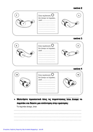 εεειιικκκόόόνννααα 222
εεειιικκκόόόνννααα 333
εεειιικκκόόόνννααα 444
 ΜΜΜεεελλλεεετττήήήσσστττεεε πππρρροοοσσσεεεκκκτττιιικκκάάά όόόλλλεεεςςς τττιιιςςς πππεεερρριιιπππτττώώώσσσεεειιιςςς ππποοουυυ άάάννναααψψψεεε τττοοο
λλλαααμμμπππάάάκκκιιι κκκαααιιι δδδώώώσσστττεεε μμμιιιααα αααπππάάάννντττηηησσσηηη σσστττηηηννν εεερρρώώώτττηηησσσηηη:::
Το λαμπάκι άναψε, όταν
………………………………………………………………………………………………
………………………………………………………………………………………………
………………………………………………………………………………………………
………………………………………………………………………………………………
Στην περίπτωση 
δεν άναψε το λαμπάκι,
γιατί …………………
………………………
………………………
………………………
………………………
………………………
Γ Δ
Στην περίπτωση 
δεν άναψε το λαμπάκι,
γιατί …………………
………………………
………………………
………………………
………………………
………………………
Ε Ζ
Στην περίπτωση 
δεν άναψε το λαμπάκι,
γιατί …………………
………………………
………………………
………………………
………………………
………………………
Η Θ
Επιμέλεια: Χρήστος Χαρμπής http://e-taksh.blogspot.gr σελ.49
 