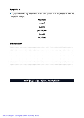 ΕΕΕρρργγγααασσσίίίααα 333
Χρησιμοποιήστε τις παρακάτω λέξεις και γράψτε ένα συμπέρασμα από το
σημερινό μάθημα.
λαμπάκι
επαφή
ανάβει
μπαταρία
πόλος
καλώδιο
ΣΥΜΠΕΡΑΣΜΑ
…………………………………………………………………………………………………
…………………………………………………………………………………………………
…………………………………………………………………………………………………
…………………………………………………………………………………………………
…………………………………………………………………………………………………
…………………………………………………………………………………………………
…………………………………………………………………………………………………
ΠΠΠηηηγγγήήή::: 555οοο ΔΔΔηηημμμ... ΣΣΣχχχοοολλλ... ΜΜΜοοοσσσχχχάάάτττοοουυυ...
Επιμέλεια: Χρήστος Χαρμπής http://e-taksh.blogspot.gr σελ.50
 