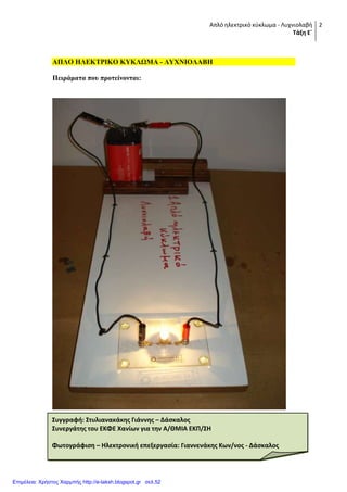 Απλό ηλεκτρικό κφκλωμα - Λυχνιολαβή
Τάξη Ε΄
2
ΑΠΛΟ ΗΛΔΚΣΡΙΚΟ ΚΤΚΛΩΜΑ - ΛΤΥΝΙΟΛΑΒΗ
Πειπάμαηα πος πποηείνονηαι:
Συγγραφή: Στυλιανακάκησ Γιάννησ – Δάςκαλοσ
Συνεργάτησ του ΕΚΦΕ Χανίων για την Α/ΘΜΙΑ ΕΚΠ/ΣΗ
Φωτογράφιςη – Ηλεκτρονική επεξεργαςία: Γιαννενάκησ Κων/νοσ - Δάςκαλοσ
Επιμέλεια: Χρήστος Χαρμπής http://e-taksh.blogspot.gr σελ.52
 