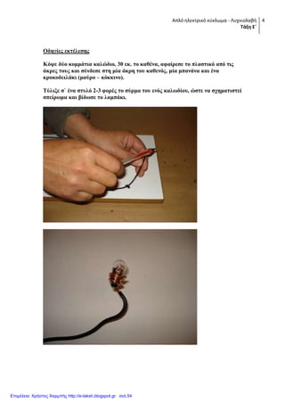 Απλό ηλεκτρικό κφκλωμα - Λυχνιολαβή
Τάξη Ε΄
4
Οδηγίερ εκηέλεζηρ
Κότε δύο κομμάηια καλώδιο, 30 εκ. ηο καθένα, αθαίπεζε ηο πλαζηικό από ηιρ
άκπερ ηοςρ και ζύνδεζε ζηη μία άκπη ηος καθενόρ, μία μπανάνα και ένα
κποκοδειλάκι (μαύπο – κόκκινο).
Σύλιξε ζ` ένα ζηςλό 2-3 θοπέρ ηο ζύπμα ηος ενόρ καλυδίος, ώζηε να ζσημαηιζηεί
ζπείπυμα και βίδυζε ηο λαμπάκι.
Επιμέλεια: Χρήστος Χαρμπής http://e-taksh.blogspot.gr σελ.54
 