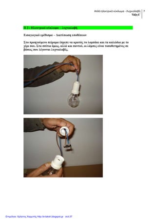 Απλό ηλεκτρικό κφκλωμα - Λυχνιολαβή
Τάξη Ε΄
7
Π 2 : Ηλεκηπικό κύκλυμα – λςσνιολαβή
Διζαγυγικό επέθιζμα – Γιαηύπυζη ςποθέζευν
΢ηο πποηγούμενο πείπαμα έππεπε να κπαηάρ ηο λαμπάκι και ηα καλώδια με ηο
σέπι ζος. ΢ηα ζπίηια όμυρ, αλλά και πανηού, οι λάμπερ είναι ηοποθεηημένερ ζε
βάζειρ πος λέγονηαι λςσνιολαβέρ.
Επιμέλεια: Χρήστος Χαρμπής http://e-taksh.blogspot.gr σελ.57
 