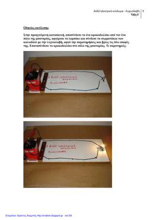 Απλό ηλεκτρικό κφκλωμα - Λυχνιολαβή
Τάξη Ε΄
9
Οδηγίερ εκηέλεζηρ
΢ηην πποηγούμενη καηαζκεςή, αποζύνδεζε ηο ένα κποκοδειλάκι από ηον ένα
πόλο ηηρ μπαηαπίαρ, αθαίπεζε ηο λαμπάκι και ζύνδεζε ηα ζςπμαηάκια ηυν
καλυδίυν με ηην λςσνιολαβή, αθού ηην παπαηηπήζειρ και βπειρ ηιρ δύο επαθέρ
ηηρ. Δπαναζύνδεζε ηο κποκοδειλάκι ζηο πόλο ηηρ μπαηαπίαρ. Σι παπαηηπείρ;
Επιμέλεια: Χρήστος Χαρμπής http://e-taksh.blogspot.gr σελ.59
 