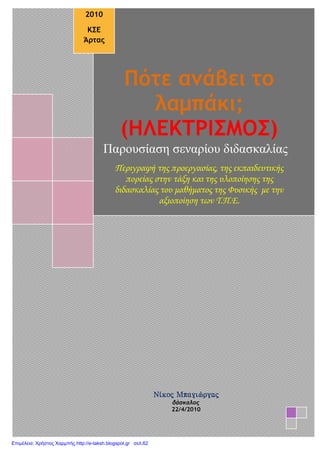 Πότε ανάβει το
λαμπάκι;
(ΗΛΕΚΤΡΙΣΜΟΣ)
Παρουσίαση σεναρίου διδασκαλίας
Περιγραφή της προεργασίας, της εκπαιδευτικής
πορείας στην τάξη και της υλοποίησης της
διδασκαλίας του μαθήματος της Φυσικής με την
αξιοποίηση των Τ.Π.Ε.
2010
ΚΣΕ
Άρτας
Νίκος Μπαγιώργας
δάσκαλος
22/4/2010
Επιμέλεια: Χρήστος Χαρμπής http://e-taksh.blogspot.gr σελ.62
 