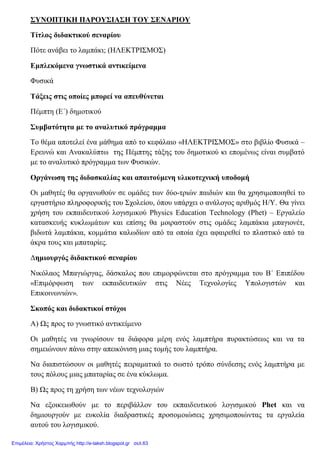 ΣΥΝΟΠΤΙΚΗ ΠΑΡΟΥΣΙΑΣΗ ΤΟΥ ΣΕΝΑΡΙΟΥ
Τίτλος διδακτικού σεναρίου
Πότε ανάβει το λαμπάκι; (ΗΛΕΚΤΡΙΣΜΟΣ)
Εμπλεκόμενα γνωστικά αντικείμενα
Φυσικά
Τάξεις στις οποίες μπορεί να απευθύνεται
Πέμπτη (Ε΄) δημοτικού
Συμβατότητα με το αναλυτικό πρόγραμμα
Το θέμα αποτελεί ένα μάθημα από το κεφάλαιο «ΗΛΕΚΤΡΙΣΜΟΣ» στο βιβλίο Φυσικά –
Ερευνώ και Ανακαλύπτω της Πέμπτης τάξης του δημοτικού κι επομένως είναι συμβατό
με το αναλυτικό πρόγραμμα των Φυσικών.
Οργάνωση της διδασκαλίας και απαιτούμενη υλικοτεχνική υποδομή
Οι μαθητές θα οργανωθούν σε ομάδες των δύο-τριών παιδιών και θα χρησιμοποιηθεί το
εργαστήριο πληροφορικής του Σχολείου, όπου υπάρχει ο ανάλογος αριθμός Η/Υ. Θα γίνει
χρήση του εκπαιδευτικού λογισμικού Physics Education Technology (Phet) – Εργαλείο
κατασκευής κυκλωμάτων και επίσης θα μοιραστούν στις ομάδες λαμπάκια μπαγιονέτ,
βιδωτά λαμπάκια, κομμάτια καλωδίων από τα οποία έχει αφαιρεθεί το πλαστικό από τα
άκρα τους και μπαταρίες.
Δημιουργός διδακτικού σεναρίου
Νικόλαος Μπαγιώργας, δάσκαλος που επιμορφώνεται στο πρόγραμμα του Β΄ Επιπέδου
«Επιμόρφωση των εκπαιδευτικών στις Νέες Τεχνολογίες Υπολογιστών και
Επικοινωνιών».
Σκοπός και διδακτικοί στόχοι
Α) Ως προς το γνωστικό αντικείμενο
Οι μαθητές να γνωρίσουν τα διάφορα μέρη ενός λαμπτήρα πυρακτώσεως και να τα
σημειώνουν πάνω στην απεικόνιση μιας τομής του λαμπτήρα.
Να διαπιστώσουν οι μαθητές πειραματικά το σωστό τρόπο σύνδεσης ενός λαμπτήρα με
τους πόλους μιας μπαταρίας σε ένα κύκλωμα.
Β) Ως προς τη χρήση των νέων τεχνολογιών
Να εξοικειωθούν με το περιβάλλον του εκπαιδευτικού λογισμικού Phet και να
δημιουργούν με ευκολία διαδραστικές προσομοιώσεις χρησιμοποιώντας τα εργαλεία
αυτού του λογισμικού.
Επιμέλεια: Χρήστος Χαρμπής http://e-taksh.blogspot.gr σελ.63
 