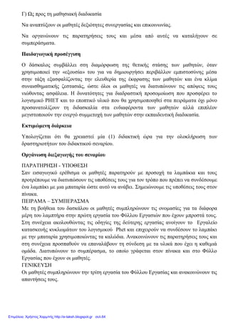 Γ) Ως προς τη μαθησιακή διαδικασία
Να αναπτύξουν οι μαθητές δεξιότητες συνεργασίας και επικοινωνίας.
Να οργανώνουν τις παρατηρήσεις τους και μέσα από αυτές να καταλήγουν σε
συμπεράσματα.
Παιδαγωγική προσέγγιση
Ο δάσκαλος συμβάλλει στη διαμόρφωση της θετικής στάσης των μαθητών, όταν
χρησιμοποιεί την «εξουσία» του για να δημιουργήσει περιβάλλον εμπιστοσύνης μέσα
στην τάξη εξασφαλίζοντας την ελευθερία της έκφρασης των μαθητών και ένα κλίμα
συναισθηματικής ζεστασιάς, ώστε όλοι οι μαθητές να διατυπώνουν τις απόψεις τους
νιώθοντας ασφάλεια. Η δυνατότητες για διαδραστική προσομοίωση που προσφέρει το
λογισμικό PHET και το εποπτικό υλικό που θα χρησιμοποιηθεί στα πειράματα όχι μόνο
προσανατολίζουν τη διδασκαλία στα ενδιαφέροντα των μαθητών αλλά επιπλέον
μεγιστοποιούν την ενεργό συμμετοχή των μαθητών στην εκπαιδευτική διαδικασία.
Εκτιμώμενη διάρκεια
Υπολογίζεται ότι θα χρειαστεί μία (1) διδακτική ώρα για την ολοκλήρωση των
δραστηριοτήτων του διδακτικού σεναρίου.
Οργάνωση διεξαγωγής του σεναρίου
ΠΑΡΑΤΗΡΗΣΗ - ΥΠΟΘΕΣΗ
Σαν εισαγωγικό ερέθισμα οι μαθητές παρατηρούν με προσοχή τα λαμπάκια και τους
προτρέπουμε να διατυπώσουν τις υποθέσεις τους για τον τρόπο που πρέπει να συνδέσουμε
ένα λαμπάκι με μια μπαταρία ώστε αυτό να ανάβει. Σημειώνουμε τις υποθέσεις τους στον
πίνακα.
ΠΕΙΡΑΜΑ – ΣΥΜΠΕΡΑΣΜΑ
Με τη βοήθεια του δασκάλου οι μαθητές συμπληρώνουν τις ονομασίες για τα διάφορα
μέρη του λαμπτήρα στην πρώτη εργασία του Φύλλου Εργασιών που έχουν μπροστά τους.
Στη συνέχεια ακολουθώντας τις οδηγίες της δεύτερης εργασίας ανοίγουν το Εργαλείο
κατασκευής κυκλωμάτων του λογισμικού Phet και επιχειρούν να συνδέσουν το λαμπάκι
με την μπαταρία χρησιμοποιώντας τα καλώδια. Ανακοινώνουν τις παρατηρήσεις τους και
στη συνέχεια προσπαθούν να επαναλάβουν τη σύνδεση με τα υλικά που έχει η καθεμιά
ομάδα. Διατυπώνουν το συμπέρασμα, το οποίο γράφεται στον πίνακα και στο Φύλλο
Εργασίας που έχουν οι μαθητές.
ΓΕΝΙΚΕΥΣΗ
Οι μαθητές συμπληρώνουν την τρίτη εργασία του Φύλλου Εργασίας και ανακοινώνουν τις
απαντήσεις τους.
Επιμέλεια: Χρήστος Χαρμπής http://e-taksh.blogspot.gr σελ.64
 