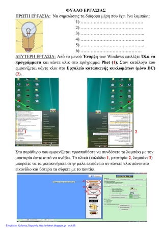 ΦΥΛΛΟ ΕΡΓΑΣΙΑΣ
ΠΡΩΤΗ ΕΡΓΑΣΙΑ: Να σημειώσεις τα διάφορα μέρη που έχει ένα λαμπάκι:
1) …………………………………….
2) …………………………………….
3) ……………………………………..
4) ……………………………………..
5) ……………………………………..
6) ……………………………………
ΔΕΥΤΕΡΗ ΕΡΓΑΣΙΑ: Από το μενού Έναρξη των Windows επιλέξτε Όλα τα
προγράμματα και κάντε κλικ στο πρόγραμμα Phet (1). Στον κατάλογο που
εμφανίζεται κάντε κλικ στο Εργαλείο κατασκευής κυκλωμάτων (μόνο DC)
(2).
1 2
Στο παράθυρο που εμφανίζεται προσπαθήστε να συνδέσετε το λαμπάκι με την
μπαταρία ώστε αυτό να ανάβει. Τα υλικά (καλώδιο 1, μπαταρία 2, λαμπάκι 3)
μπορείτε να τα μετακινήσετε στην μπλε επιφάνεια αν κάνετε κλικ πάνω στο
εικονίδιο και ύστερα τα σύρετε με το ποντίκι.
Επιμέλεια: Χρήστος Χαρμπής http://e-taksh.blogspot.gr σελ.65
 