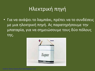 Ηλεκτρική πηγή
• Για να ανάψει το λαμπάκι, πρέπει να το συνδέσεις
με μια ηλεκτρική πηγή. Ας παρατηρήσουμε την
μπαταρία, για να σημειώσουμε τους δύο πόλους
της.
Επιμέλεια: Χρήστος Χαρμπής http://e-taksh.blogspot.gr σελ.9
 