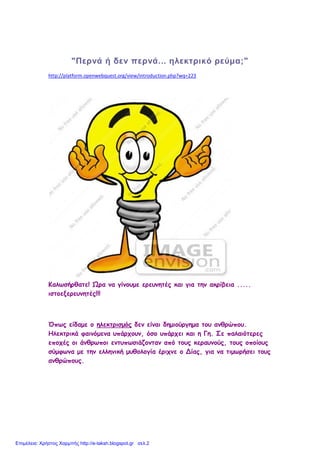 "Περνά ή δεν περνά... ηλεκτρικό ρεύμα;"
http://platform.openwebquest.org/view/introduction.php?wq=223
Καλωσήρθατε! Ώρα να γίνουμε ερευνητές και για την ακρίβεια .....
ιστοεξερευνητές!!!
Όπως είδαμε o ηλεκτρισμός δεν είναι δημιούργημα του ανθρώπου.
Ηλεκτρικά φαινόμενα υπάρχουν, όσο υπάρχει και η Γη. Σε παλαιότερες
εποχές οι άνθρωποι εντυπωσιάζονταν από τους κεραυνούς, τους οποίους
σύμφωνα με την ελληνική μυθολογία έριχνε ο Δίας, για να τιμωρήσει τους
ανθρώπους.
Επιμέλεια: Χρήστος Χαρμπής http://e-taksh.blogspot.gr σελ.2
 