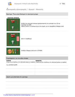 Λογισμικό: Virtual Labs Electricity Ε΄ Τάξη
Πληροφορική υποστήριξη στις Φυσικές Επιστήμες
∆υναμικός ηλεκτρισμός / Αγωγοί - Μονωτές
Ερώτημα: Ποια υλικά διαπερνά το ηλεκτρικό ρεύμα;
ΟΔΗΓΙΕΣ ΧΡΗΣΗΣ
Φτιάξτε ένα ηλεκτρικό κύκλωμα χρησιμοποιώντας την μπαταρία των 12V και
λαμπτήρα των 30W.
Αφήστε ανοικτό το κύκλωμα σας σε ένα σημείο, για να παρεμβάλετε διάφορα υλικά
Δείτε το παράδειγμα
Επιλέξετε διάφορα υλικά από το OTHERS
Συμπληρώστε τον πιο κάτω πίνακα
ΑΓΩΓΟΙ
(Υλικά που επιτρέπουν στο ηλεκτρικό ρεύμα να περάσει)
π.χ. μεταλλικό ψαλίδι
ΜΟΝΩΤΕΣ
(Υλικά που δεν επιτρέπουν στο ηλεκτρικό ρεύμα να περάσει)
∆ώστε μια απάντηση στο ερώτημα.
Επιμέλεια: Χρήστος Χαρμπής http://e-taksh.blogspot.gr σελ.20
 