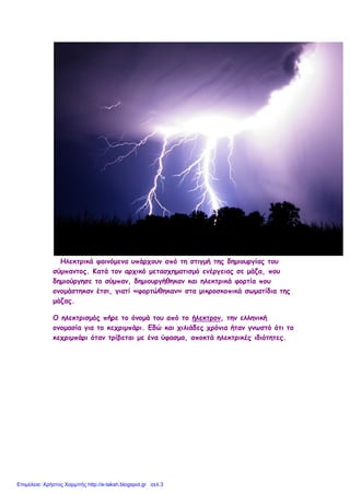 Ηλεκτρικά φαινόμενα υπάρχουν από τη στιγμή της δημιουργίας του
σύμπαντος. Κατά τον αρχικό μετασχηματισμό ενέργειας σε μάζα, που
δημιούργησε το σύμπαν, δημιουργήθηκαν και ηλεκτρικά φορτία που
ονομάστηκαν έτσι, γιατί «φορτώθηκαν» στα μικροσκοπικά σωματίδια της
μάζας.
Ο ηλεκτρισμός πήρε το όνομά του από το ήλεκτρον, την ελληνική
ονομασία για το κεχριμπάρι. Εδώ και χιλιάδες χρόνια ήταν γνωστό ότι το
κεχριμπάρι όταν τρίβεται με ένα ύφασμα, αποκτά ηλεκτρικές ιδιότητες.
Επιμέλεια: Χρήστος Χαρμπής http://e-taksh.blogspot.gr σελ.3
 