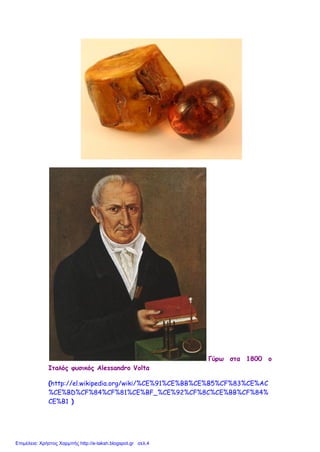 Γύρω στα 1800 ο
Ιταλός φυσικός Alessandro Voltα
(http://el.wikipedia.org/wiki/%CE%91%CE%BB%CE%B5%CF%83%CE%AC
%CE%BD%CF%84%CF%81%CE%BF_%CE%92%CF%8C%CE%BB%CF%84%
CE%B1 )
Επιμέλεια: Χρήστος Χαρμπής http://e-taksh.blogspot.gr σελ.4
 