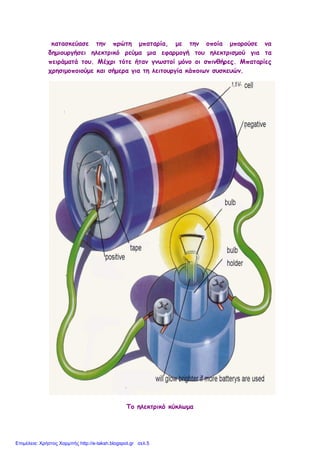 κατασκεύασε την πρώτη μπαταρία, με την οποία μπορούσε να
δημιουργήσει ηλεκτρικό ρεύμα μια εφαρμογή του ηλεκτρισμού για τα
πειράματά του. Μέχρι τότε ήταν γνωστοί μόνο οι σπινθήρες. Μπαταρίες
χρησιμοποιούμε και σήμερα για τη λειτουργία κάποιων συσκευών.
Το ηλεκτρικό κύκλωμα
Επιμέλεια: Χρήστος Χαρμπής http://e-taksh.blogspot.gr σελ.5
 