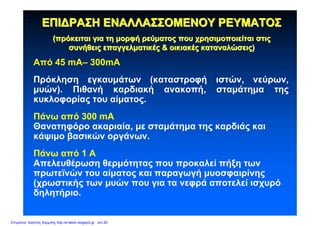 ΕΠΙΔΡΑΣΗΕΠΙΔΡΑΣΗ ΕΝΑΛΛΑΣΣΟΜΕΝΟΥΕΝΑΛΛΑΣΣΟΜΕΝΟΥ ΡΕΥΜΑΤΟΣΡΕΥΜΑΤΟΣ
((πρόκειταιπρόκειται γιαγια τητη μορφήμορφή ρεύματοςρεύματος πουπου χρησιμοποιείταιχρησιμοποιείται στιςστις
συνήθειςσυνήθεις επαγγελματικέςεπαγγελματικές && οικιακέςοικιακές καταναλώσειςκαταναλώσεις))
Από 45 mA– 300mA
Πρόκληση εγκαυμάτων (καταστροφή ιστών, νεύρων,
μυών). Πιθανή καρδιακή ανακοπή, σταμάτημα της
κυκλοφορίας του αίματος.
Πάνω από 300 mA
Θανατηφόρο ακαριαία, με σταμάτημα της καρδιάς και
κάψιμο βασικών οργάνων.
Πάνω από 1 Α
Απελευθέρωση θερμότητας που προκαλεί πήξη των
πρωτεϊνών του αίματος και παραγωγή μυοσφαιρίνης
(χρωστικής των μυών που για τα νεφρά αποτελεί ισχυρό
δηλητήριο.
Επιμέλεια: Χρήστος Χαρμπής http://e-taksh.blogspot.gr σελ.29
 