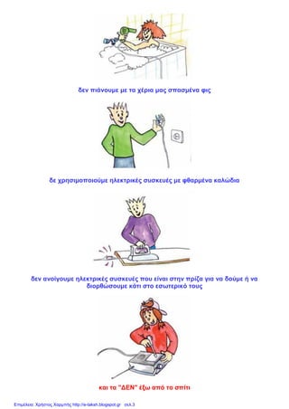δεν πιάνουμε με τα χέρια μας σπασμένα φις
δε χρησιμοποιούμε ηλεκτρικές συσκευές με φθαρμένα καλώδια
δεν ανοίγουμε ηλεκτρικές συσκευές που είναι στην πρίζα για να δούμε ή να
διορθώσουμε κάτι στο εσωτερικό τους
και τα "ΔΕΝ" έξω από το σπίτι
Επιμέλεια: Χρήστος Χαρμπής http://e-taksh.blogspot.gr σελ.3
 