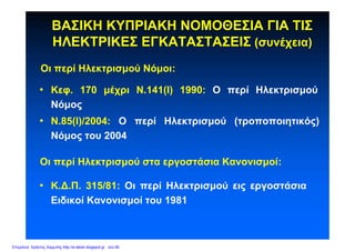 ΒΑΣΙΚΗ ΚΥΠΡΙΑΚΗ ΝΟΜΟΘΕΣΙΑ ΓΙΑ ΤΙΣ
ΗΛΕΚΤΡΙΚΕΣ ΕΓΚΑΤΑΣΤΑΣΕΙΣ (συνέχεια)
• Κ.Δ.Π. 315/81: Οι περί Ηλεκτρισμού εις εργοστάσια
Ειδικοί Κανονισμοί του 1981
Οι περί Ηλεκτρισμού Νόμοι:
• Κεφ. 170 μέχρι Ν.141(Ι) 1990: Ο περί Ηλεκτρισμού
Νόμος
• Ν.85(Ι)/2004: Ο περί Ηλεκτρισμού (τροποποιητικός)
Νόμος του 2004
Οι περί Ηλεκτρισμού στα εργοστάσια Κανονισμοί:
Επιμέλεια: Χρήστος Χαρμπής http://e-taksh.blogspot.gr σελ.56
 