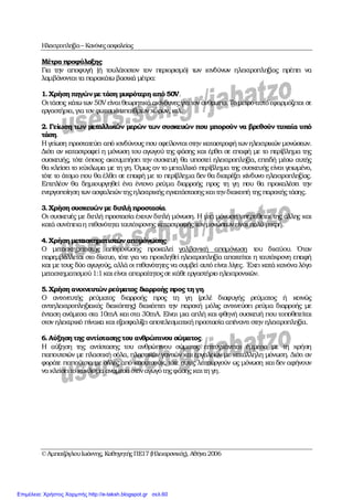 Ηλεκτροπληξία– Κανόνεςασφαλείας
©ΑµπατζόγλουΙωάννης, ΚαθηγητήςΠΕ17(Ηλεκτρονικός), Αθήνα2006
Μέτρα προφύλαξης
Για την αποφυγή (ή τουλάχιστον τον περιορισµό) των κινδύνων ηλεκτροπληξίας πρέπει να
λαµβάνονται τα παρακάτω βασικά µέτρα:
1.Χρήση πηγώνµετάση µικρότερη από 50V.
Οιτάσεις κάτωτων 50V είναιθεωρητικά ακίνδυνες για τον άνθρωπο. Τοµέτρο αυτόεφαρµόζεται σε
εργαστήρια,για τον φωτισµόυπαίθριων χώρων, κτλ.
2. Γείωση των µεταλλικών µερών των συσκευών που µπορούν να βρεθούν τυχαία υπό
τάση.
Ηγείωση προστατεύει από κινδύνους που οφείλονται στην καταστροφήτωνηλεκτρικών µονώσεων.
∆ιότι αν καταστραφεί η µόνωση του αγωγού της φάσης και έρθει σε επαφή µε το περίβληµα της
συσκευής, τότε όποιος ακουµπήσει την συσκευή θα υποστεί ηλεκτροπληξία, επειδή µέσω αυτής
θα κλείσει το κύκλωµα µε τη γη. Όµως αν το µεταλλικό περίβληµα της συσκευής είναι γειωµένο,
τότε το άτοµο που θα έλθει σε επαφή µε το περίβληµα δεν θα διατρέξει κίνδυνο ηλεκτροπληξίας.
Επιπλέον θα δηµιουργηθεί ένα έντονο ρεύµα διαρροής προς τη γη που θα προκαλέσει την
ενεργοποίηση των ασφαλειώντηςηλεκτρικής εγκατάστασηςκαιτηνδιακοπή της παροχής τάσης.
3.Χρήση συσκευών µε διπλή προστασία.
Οι συσκευές µε διπλή προστασία έχουν διπλή µόνωση. Η µια µόνωση υπερτίθεται της άλλης και
κατά συνέπειαη πιθανότητα ταυτόχρονης καταστροφής τωνµονώσεωνείναι πολύ µικρή.
4.Χρήση µετασχηµατιστών αποµόνωσης.
Ο µετασχηµατιστής αποµόνωσης προκαλεί γαλβανική αποµόνωση του δικτύου. Όταν
παρεµβάλλεται στο δίκτυο, τότε για να προκληθεί ηλεκτροπληξία απαιτείται η ταυτόχρονη επαφή
και µε τους δύο αγωγούς, αλλά οι πιθανότητες να συµβεί αυτό είναι λίγες. Έχει κατά κανόνα λόγο
µετασχηµατισµού1:1και είναι απαραίτητοςσε κάθε εργαστήριο ηλεκτρονικών.
5.Χρήση ανιχνευτώνρεύµατος διαρροής προς τηγη.
Ο ανιχνευτής ρεύµατος διαρροής προς τη γη (ρελέ διαφυγής ρεύµατος ή κοινώς
αντιηλεκτροπληξιακός διακόπτης) διακόπτει την παροχή µόλις ανιχνεύσει ρεύµα διαρροής µε
ένταση ανάµεσα στα 10mA και στα 30mA. Είναι µια απλή και φθηνή συσκευή που τοποθετείται
στον ηλεκτρικό πίνακα και εξασφαλίζει αποτελεσµατικήπροστασία απέναντι στην ηλεκτροπληξία.
6.Αύξηση της αντίστασηςτου ανθρώπινου σώµατος.
Η αύξηση της αντίστασης του ανθρώπινου σώµατος επιτυγχάνεται έµµεσα µε τη χρήση
παπουτσιών µε πλαστική σόλα, πλαστικών γαντιών και εργαλείων µε κατάλληλη µόνωση. ∆ιότι αν
φοράτε παπούτσια µε σόλες από καουτσούκ, τότε αυτές λειτουργούν ως µόνωση και δεν αφήνουν
να κλείσειτο κύκλωµα ανάµεσαστοναγωγότηςφάσης καιτη γη.
Επιμέλεια: Χρήστος Χαρμπής http://e-taksh.blogspot.gr σελ.60
 