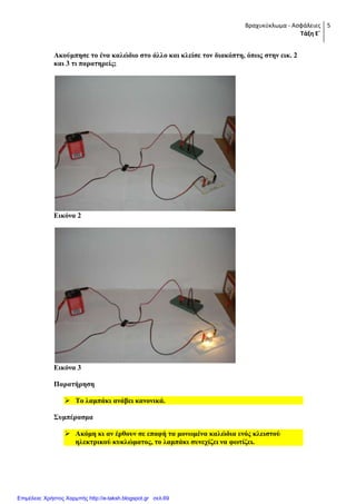 Βραχυκύκλωμα - Ασφάλειες
Τάξη Ε΄
5
Αθνύκπεζε ην έλα θαιώδην ζην άιιν θαη θιείζε ηνλ δηαθόπηε, όπσο ζηελ εηθ. 2
θαη 3 ηη παξαηεξείο;
Δηθόλα 2
Δηθόλα 3
Παξαηήξεζε
 Σν ιακπάθη αλάβεη θαλνληθά.
΢πκπέξαζκα
 Αθόκε θη αλ έξζνπλ ζε επαθή ηα κνλσκέλα θαιώδηα ελόο θιεηζηνύ
ειεθηξηθνύ θπθιώκαηνο, ην ιακπάθη ζπλερίδεη λα θσηίδεη.
Επιμέλεια: Χρήστος Χαρμπής http://e-taksh.blogspot.gr σελ.69
 