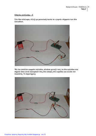 Βραχυκύκλωμα - Ασφάλειες
Τάξη Ε΄
8
Οδεγίεο εθηέιεζεο – Γ
΢ην ίδην θύθισκα, ηύιημε κε κνλσηηθή ηαηλία ηα «γπκλά» ζύξκαηα ησλ δύν
θαισδίσλ.
Με έλα επηπιένλ θνκκάηη θαιώδην, ζύλδεζε κεηαμύ ηνπο ηα δύν θαιώδηα ζηα
ζεκεία όπνπ απηά αθνπκπνύλ ζηηο δύν επαθέο ζην ιακπάθη θαη θιείζε ηνλ
δηαθόπηε. Ση παξαηεξείο;
Επιμέλεια: Χρήστος Χαρμπής http://e-taksh.blogspot.gr σελ.72
 