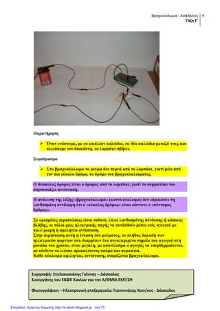 Βραχυκύκλωμα - Ασφάλειες
Τάξη Ε΄
9
Παξαηήξεζε
 Όηαλ ελώλνπκε, κε ην επηπιένλ θαιώδην, ηα δύν θαιώδηα κεηαμύ ηνπο θαη
θιείζνπκε ηνλ δηαθόπηε, ην ιακπάθη ζβήλεη.
΢πκπέξαζκα
 ΢ην βξαρπθύθισκα ην ξεύκα δελ πεξλά από ην ιακπάθη, γηαηί ξέεη από
ηνλ πην εύθνιν δξόκν, ην δξόκν ηνπ βξαρπθπθιώκαηνο.
Ο δύζθνινο δξόκνο είλαη ν δξόκνο από ην ιακπάθη, γηαηί ην ζπξκαηάθη ηνπ
παξνπζηάδεη αληίζηαζε.
Η αλάιπζε ηεο ιέμεο «βξαρπθύθισκα» (θνληό θύθισκα) δελ εδξαηώλεη ηε
ιαλζαζκέλε αληίιεςε όηη ν «εύθνινο δξόκνο» είλαη πάληνηε ν «ζύληνκνο
δξόκνο».
΢ε νξηζκέλεο πεξηπηώζεηο είλαη πηζαλό, ιόγσ ιαλζαζκέλεο ζύλδεζεο ή θάπνηαο
βιάβεο, νη πόινη κηαο ειεθηξηθήο πεγήο λα ζπλδεζνύλ κέζσ ελόο αγσγνύ κε
πνιύ κηθξή ή ακειεηέα αληίζηαζε.
΢ηελ πεξίπησζε απηή ε έληαζε ηνπ ξεύκαηνο, ην πιήζνο δειαδή ησλ
ειεθηξηθώλ θνξηίσλ πνπ δηαξξένπλ έλα ζπγθεθξηκέλν ζεκείν ηνπ αγσγνύ ζηε
κνλάδα ηνπ ρξόλνπ, είλαη κεγάιε, κε απνηέιεζκα ν αγσγόο λα ππεξζεξκαίλεηαη,
κε θίλδπλν λα ιηώζεη πξνθαιώληαο αθόκα θαη ππξθαγηά.
Κάζε θύθισκα ακειεηέαο αληίζηαζεο νλνκάδεηαη βξαρπθύθισκα.
Συγγραφή: Στυλιανακάκησ Γιάννησ – Δάςκαλοσ
Συνεργάτησ του ΕΚΦΕ Χανίων για την Α/ΘΜΙΑ ΕΚΠ/ΣΗ
Φωτογράφιςη – Ηλεκτρονική επεξεργαςία: Γιαννενάκησ Κων/νοσ - Δάςκαλοσ
Επιμέλεια: Χρήστος Χαρμπής http://e-taksh.blogspot.gr σελ.73
 