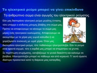 Εάν μας διαπεράσει ηλεκτρικό ρεύμα μεγάλης έντασης
τότε υπάρχει ο κίνδυνος μόνιμης βλάβης στο σώμα μας.
Πρέπει να αποφεύγουμε να κάνουμε το σώμα μας
μέρος ενός ηλεκτρικού κυκλώματος. Αποφεύγουμε να
ακουμπάμε με τα χέρια μας γυμνά καλώδια ή να
χειριζόμαστε συσκευές με υγρά χέρια. Όταν μας
διαπεράσει ηλεκτρικό ρεύμα, τότε παθαίνουμε ηλεκτροπληξία. Εάν το ρεύμα
είναι αρκετά ισχυρό, τότε η καρδιά μας μπορεί να σταματήσει να χτυπά.
Σε περίπτωση ατυχήματος, κατεβάζουμε το γενικό διακόπτη και καλούμε σε
βοήθεια. Ηλεκτροπληξία μπορεί να πάθουμε και από κεραυνό. Γι’ αυτό είμαστε
ιδιαίτερα προσεκτικοί κατά τη διάρκεια μιας καταιγίδας.
Το ανθρώπινο σώμα είναι αγωγός του ηλεκτρικού ρεύματος
Το ηλεκτρικό ρεύμα μπορεί να γίνει επικίνδυνο
Επιμέλεια επανάληψης: Χρήστος Χαρμπής http://e-taksh.blogspot.gr σελ.16
 
