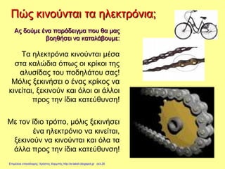 Πώς κινούνται τα ηλεκτρόνια;
Τα ηλεκτρόνια κινούνται μέσα
στα καλώδια όπως οι κρίκοι της
αλυσίδας του ποδηλάτου σας!
Μόλις ξεκινήσει ο ένας κρίκος να
κινείται, ξεκινούν και όλοι οι άλλοι
προς την ίδια κατεύθυνση!
Με τον ίδιο τρόπο, μόλις ξεκινήσει
ένα ηλεκτρόνιο να κινείται,
ξεκινούν να κινούνται και όλα τα
άλλα προς την ίδια κατεύθυνση!
Ας δούμε ένα παράδειγμα που θα μας
βοηθήσει να καταλάβουμε:
Επιμέλεια επανάληψης: Χρήστος Χαρμπής http://e-taksh.blogspot.gr σελ.26
 