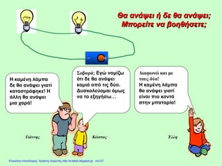 Θα ανάψει ή δε θα ανάψει;
Μπορείτε να βοηθήσετε;
Έλλη
Η καμένη λάμπα
δε θα ανάψει γιατί
καταστράφηκε! Η
άλλη θα ανάψει
μια χαρά!
Σοβαρά; Εγώ νομίζω
ότι δε θα ανάψει
καμιά από τις δύο.
Δυσκολεύομαι όμως
να το εξηγήσω…
Διαφωνώ και με
τους δύο!
Η καμένη λάμπα
θα ανάψει γιατί
είναι πιο κοντά
στην μπαταρία!
Γιάννης Κώστας
Επιμέλεια επανάληψης: Χρήστος Χαρμπής http://e-taksh.blogspot.gr σελ.27
 