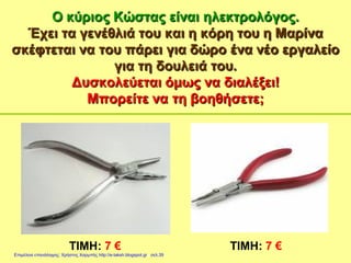 Ο κύριος Κώστας είναι ηλεκτρολόγος.
Έχει τα γενέθλιά του και η κόρη του η Μαρίνα
σκέφτεται να του πάρει για δώρο ένα νέο εργαλείο
για τη δουλειά του.
Δυσκολεύεται όμως να διαλέξει!
Μπορείτε να τη βοηθήσετε;
ΤΙΜΗ: 7 € ΤΙΜΗ: 7 €
Επιμέλεια επανάληψης: Χρήστος Χαρμπής http://e-taksh.blogspot.gr σελ.39
 