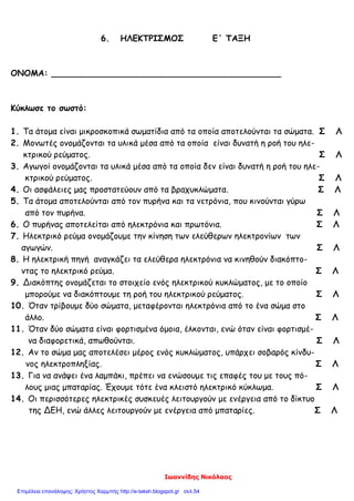 Ιωαννίδης Νικόλαος
6. ΗΛΕΚΤΡΙΣΜΟΣ Ε΄ ΤΑΞΗ
ΟΝΟΜΑ: ____________________________________________
Κύκλωσε το σωστό:
1. Τα άτομα είναι μικροσκοπικά σωματίδια από τα οποία αποτελούνται τα σώματα. Σ Λ
2. Μονωτές ονομάζονται τα υλικά μέσα από τα οποία είναι δυνατή η ροή του ηλε-
κτρικού ρεύματος. Σ Λ
3. Αγωγοί ονομάζονται τα υλικά μέσα από τα οποία δεν είναι δυνατή η ροή του ηλε-
κτρικού ρεύματος. Σ Λ
4. Οι ασφάλειες μας προστατεύουν από τα βραχυκλώματα. Σ Λ
5. Τα άτομα αποτελούνται από τον πυρήνα και τα νετρόνια, που κινούνται γύρω
από τον πυρήνα. Σ Λ
6. Ο πυρήνας αποτελείται από ηλεκτρόνια και πρωτόνια. Σ Λ
7. Ηλεκτρικό ρεύμα ονομάζουμε την κίνηση των ελεύθερων ηλεκτρονίων των
αγωγών. Σ Λ
8. Η ηλεκτρική πηγή αναγκάζει τα ελεύθερα ηλεκτρόνια να κινηθούν διακόπτο-
ντας το ηλεκτρικό ρεύμα. Σ Λ
9. Διακόπτης ονομάζεται το στοιχείο ενός ηλεκτρικού κυκλώματος, με το οποίο
μπορούμε να διακόπτουμε τη ροή του ηλεκτρικού ρεύματος. Σ Λ
10. Όταν τρίβουμε δύο σώματα, μεταφέρονται ηλεκτρόνια από το ένα σώμα στο
άλλο. Σ Λ
11. Όταν δύο σώματα είναι φορτισμένα όμοια, έλκονται, ενώ όταν είναι φορτισμέ-
να διαφορετικά, απωθούνται. Σ Λ
12. Αν το σώμα μας αποτελέσει μέρος ενός κυκλώματος, υπάρχει σοβαρός κίνδυ-
νος ηλεκτροπληξίας. Σ Λ
13. Για να ανάψει ένα λαμπάκι, πρέπει να ενώσουμε τις επαφές του με τους πό-
λους μιας μπαταρίας. Έχουμε τότε ένα κλειστό ηλεκτρικό κύκλωμα. Σ Λ
14. Οι περισσότερες ηλεκτρικές συσκευές λειτουργούν με ενέργεια από το δίκτυο
της ΔΕΗ, ενώ άλλες λειτουργούν με ενέργεια από μπαταρίες. Σ Λ
Επιμέλεια επανάληψης: Χρήστος Χαρμπής http://e-taksh.blogspot.gr σελ.54
 