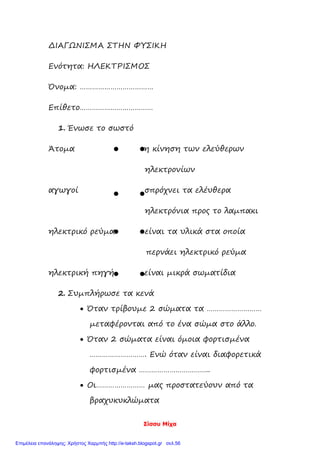 Σίσσυ Μίχα
ΔΙΑΓΩΝΙΣΜΑ ΣΤΗΝ ΦΥΣΙΚΗ
Ενότητα: ΗΛΕΚΤΡΙΣΜΟΣ
Όνομα: ………………………………
Επίθετο………………………………
1. Ένωσε το σωστό
Άτομα η κίνηση των ελεύθερων
ηλεκτρονίων
αγωγοί σπρόχνει τα ελέυθερα
ηλεκτρόνια προς το λαμπακι
ηλεκτρικό ρεύμα είναι τα υλικά στα οποία
περνάει ηλεκτρικό ρεύμα
ηλεκτρική πηγή είναι μικρά σωματίδια
2. Συμπλήρωσε τα κενά
 Όταν τρίβουμε 2 σώματα τα ………………………
μεταφέρονται από το ένα σώμα στο άλλο.
 Όταν 2 σώματα είναι όμοια φορτισμένα
………………………. Ενώ όταν είναι διαφορετικά
φορτισμένα ……………………………..
 Οι…………………… μας προστατεύουν από τα
βραχυκυκλώματα
Επιμέλεια επανάληψης: Χρήστος Χαρμπής http://e-taksh.blogspot.gr σελ.56
 