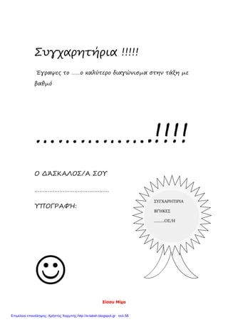 Σίσσυ Μίχα
Συγχαρητήρια !!!!!
Έγραψες το ……ο καλύτερο διαγώνισμα στην τάξη με
βαθμό
…………….!!!!
Ο ΔΆΣΚΑΛΟΣ/Α ΣΟΥ
………………………………………
ΥΠΟΓΡΑΦΉ:

ΣΥΓΧΑΡΗΤΙΡΙΑ
ΒΓΉΚΕΣ
……….ΟΣ/Η
Επιμέλεια επανάληψης: Χρήστος Χαρμπής http://e-taksh.blogspot.gr σελ.58
 