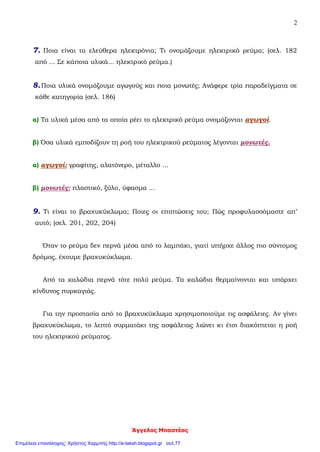 Άγγελος Μπαστέας
2
7. Ποια είναι τα ελεύθερα ηλεκτρόνια; Τι ονομάζουμε ηλεκτρικό ρεύμα; (σελ. 182
από ... Σε κάποια υλικά... ηλεκτρικό ρεύμα.)
8.Ποια υλικά ονομάζουμε αγωγούς και ποια μονωτές; Ανάφερε τρία παραδείγματα σε
κάθε κατηγορία (σελ. 186)
α) Τα υλικά μέσα από τα οποία ρέει το ηλεκτρικό ρεύμα ονομάζονται αγωγοί.
β) Όσα υλικά εμποδίζουν τη ροή του ηλεκτρικού ρεύματος λέγονται μονωτές.
α) αγωγοί: γραφίτης, αλατόνερο, μέταλλο ...
β) μονωτές: πλαστικό, ξύλο, ύφασμα ...
9. Τι είναι το βραχυκύκλωμα; Ποιες οι επιπτώσεις του; Πώς προφυλασσόμαστε απ’
αυτό; (σελ. 201, 202, 204)
Όταν το ρεύμα δεν περνά μέσα από το λαμπάκι, γιατί υπήρχε άλλος πιο σύντομος
δρόμος, έχουμε βραχυκύκλωμα.
Από τα καλώδια περνά τότε πολύ ρεύμα. Τα καλώδια θερμαίνονται και υπάρχει
κίνδυνος πυρκαγιάς.
Για την προστασία από το βραχυκύκλωμα χρησιμοποιούμε τις ασφάλειες. Αν γίνει
βραχυκύκλωμα, το λεπτό συρματάκι της ασφάλειας λιώνει κι έτσι διακόπτεται η ροή
του ηλεκτρικού ρεύματος.
Επιμέλεια επανάληψης: Χρήστος Χαρμπής http://e-taksh.blogspot.gr σελ.77
 