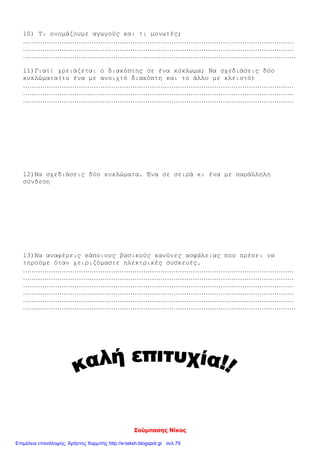 Σούμπασης Νίκος
10) Τι ονομάζουμε αγωγούς και τι μονωτές;
………………………………………………………………………………………………………………
………………………………………………………………………………………………………………
……………………………………………………………………………………………………………….
11)Γιατί χρειάζεται ο διακόπτης σε ένα κύκλωμα; Να σχεδιάσεις δύο
κυκλώματα(το ένα με ανοιχτό διακόπτη και το άλλο με κλειστό)
………………………………………………………………………………………………………………
………………………………………………………………………………………………………………
………………………………………………………………………………………………………………
12)Να σχεδιάσεις δύο κυκλώματα. Ένα σε σειρά κι ένα με παράλληλη
σύνδεση
13)Να αναφέρεις κάποιους βασικούς κανόνες ασφάλειας που πρέπει να
τηρούμε όταν χειριζόμαστε ηλεκτρικές συσκευές.
………………………………………………………………………………………………………………
………………………………………………………………………………………………………………
………………………………………………………………………………………………………………
………………………………………………………………………………………………………………
………………………………………………………………………………………………………………
……………………………………………………………………………………………………………….
Επιμέλεια επανάληψης: Χρήστος Χαρμπής http://e-taksh.blogspot.gr σελ.79
 