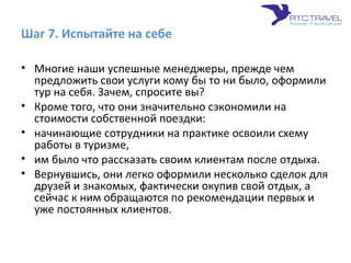 Шаг 7. Испытайте на себе
• Многие наши успешные менеджеры, прежде чем
предложить свои услуги кому бы то ни было, оформили
тур на себя. Зачем, спросите вы?
• Кроме того, что они значительно сэкономили на
стоимости собственной поездки:
• начинающие сотрудники на практике освоили схему
работы в туризме,
• им было что рассказать своим клиентам после отдыха.
• Вернувшись, они легко оформили несколько сделок для
друзей и знакомых, фактически окупив свой отдых, а
сейчас к ним обращаются по рекомендации первых и
уже постоянных клиентов.
 