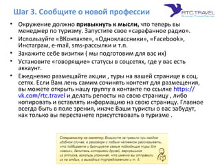 Шаг 3. Сообщите о новой профессии
• Окружение должно привыкнуть к мысли, что теперь вы
менеджер по туризму. Запустите свое «сарафанное радио».
• Используйте «ВКонтакте», «Одноклассники», «Facebook»,
Инстаграм, e-mail, sms-рассылки и т.п.
• Закажите себе визитки ( мы подготовим для вас их)
• Установите «говорящие» статусы в соцсетях, где у вас есть
аккаунт.
• Ежедневно размещайте акции , туры на вашей странице в соц.
сетях. Если Вам лень самим сочинять контент для размещения,
вы можете открыть нашу группу в контакте по ссылке https://
vk.com/rtc.travel и делать репосты на свою страницу , либо
копировать и вставлять информацию на свою страницу. Главное
всегда быть в поле зрения, иначе Ваши туристы о вас забудут,
как только вы перестанете присутствовать в туризме .
 