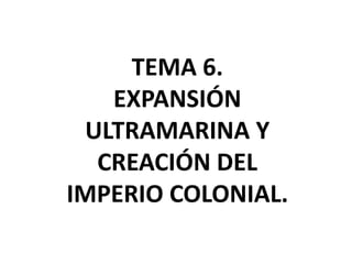 TEMA 6.
EXPANSIÓN
ULTRAMARINA Y
CREACIÓN DEL
IMPERIO COLONIAL.
 