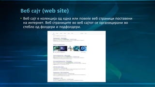 • Веб сајт е колекција од една или повеќе веб страници поставени
на интернет. Веб страниците во веб сајтот се органицирани во
стебло од фолдери и подфолдери.
Веб сајт (web site)
 