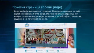 • Секој веб сајт има почетна страница. Почетната страница на веб
сајтот се нарекува home page. Обично почетната страница му
кажува што се може да најде корисникот на веб сајтот, слично на
содржина на почетокот на книга.
Почетна страница (home page)
 