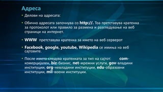 • Делови на адресата:
• Обично адресата започнува со http://. Тоа претставува кратенка
за протоколот или правило за размена и разгледување на веб
страници на интернет.
• WWW претставува кратенка за името на веб серверот
• Facebook, google, youtube, Wikipedia се имиња на веб
сајтовите.
• После името следува кратенката за тип на сајтот: com-
комерцијален, biz-бизнис, net-мрежни услуги, gov-владини
институции, org-невладини институции, edu-образовни
институции, mil-воени институции.
Адреса
 