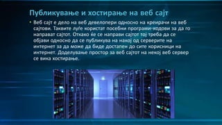• Веб сајт е дело на веб девелопери односно на креирачи на веб
сајтови. Таквите луѓе користат посебни програми-кодови за да го
направат сајтот. Откако ќе се направи сајтот тој треба да се
објави односно да се публикува на накој од серверите на
интернет за да може да биде достапен до сите корисници на
интернет. Доделување простор за веб сајтот на некој веб сервер
се вика хостирање.
Публикување и хостирање на веб сајт
 