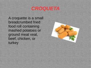 CROQUETA
A croquette is a small
breadcrumbed fried
food roll containing
mashed potatoes or
ground meat veal,
beef, chicken, or
turkey