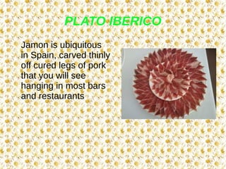 PLATO IBERICO
Jamon is ubiquitous
in Spain, carved thinly
off cured legs of pork
that you will see
hanging in most bars
and restaurants