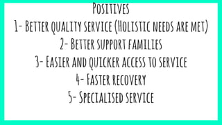 Positives
1-Betterqualityservice(Holisticneedsaremet)
2-Bettersupportfamilies
3-Easierandquickeraccesstoservice
4-Fasterrecovery
5-Specialisedservice
 