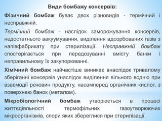 Види бомбажу консервів:
Фізичний бомбаж буває двох різновидів - термічний і
несправжній.
Термічний бомбаж - наслідок заморожування консервів,
недостатнього вакуумування, виділення адсорбованих газів з
напівфабрикату при стерилізації. Несправжній бомбаж
спостерігається при передозуванні вмісту банки і
неправильному їх закупорюванні.
Хімічний бомбаж найчастіше виникає внаслідок тривалому
зберіганні консервів унаслідок виділення вільного водню при
взаємодії речовин продукту, насамперед органічних кислот, з
поверхнею банок (металом).
Мікробіологічний бомбаж утворюється в процесі
життєдіяльності термофільних газоутворюючих
мікроорганізмів, спори яких збереглися при стерилізації.
 