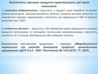 Безпечність харчових продуктів характеризують дві групи
показників:
1) санітарна доброякісність - відсутність у продукті ознак мікробної та фізико-
хімічної денатурації, залишків екзогенних хімічних і отруйних речовин органічної та
неорганічної природи, радіонуклідів у кількостях, що перевищують ГДК чи граничні
допустимі рівні (ГДР);
2) епідемічна безпека — відсутність або обмеження рівнів забруднення харчових
продуктів патогенними та потенційно патогенними мікроорганізмами, відсутність
гельмінтів та їх личинок, бактеріальних або грибкових токсинів.
Державними санітарними правилами і нормами «Мікробіологічні
нормативи та методи контролю продукції громадського
харчування» (ДСП 4.4.5 - 2001, Постанова № 139 від 07. 11. 2001)
 