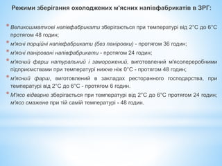 Режими зберігання охолоджених м'ясних напівфабрикатів в ЗРГ:
*Великошматкові напівфабрикати зберігаються при температурі від 2°С до 6°С
протягом 48 годин;
*м'ясні порційні напівфабрикати (без паніровки) - протягом 36 годин;
*м'ясні паніровані напівфабрикати - протягом 24 годин;
*м'ясний фарш натуральний і заморожений, виготовлений м'ясопереробними
підприємствами при температурі нижче ніж 0°С - протягом 48 годин;
*м'ясний фарш, виготовлений в закладах ресторанного господарства, при
температурі від 2°С до 6°С - протягом 6 годин.
*М'ясо відварне зберігається при температурі від 2°С до 6°С протягом 24 годин;
м'ясо смажене при тій самій температурі - 48 годин.
 